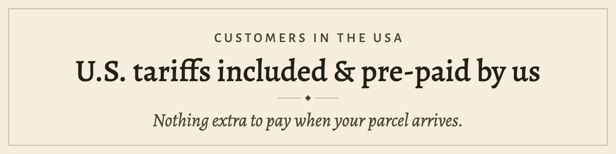 Customers in the USA: U.S. tariffs are included in our checkout price and pre-paid by us — nothing extra to pay on delivery.